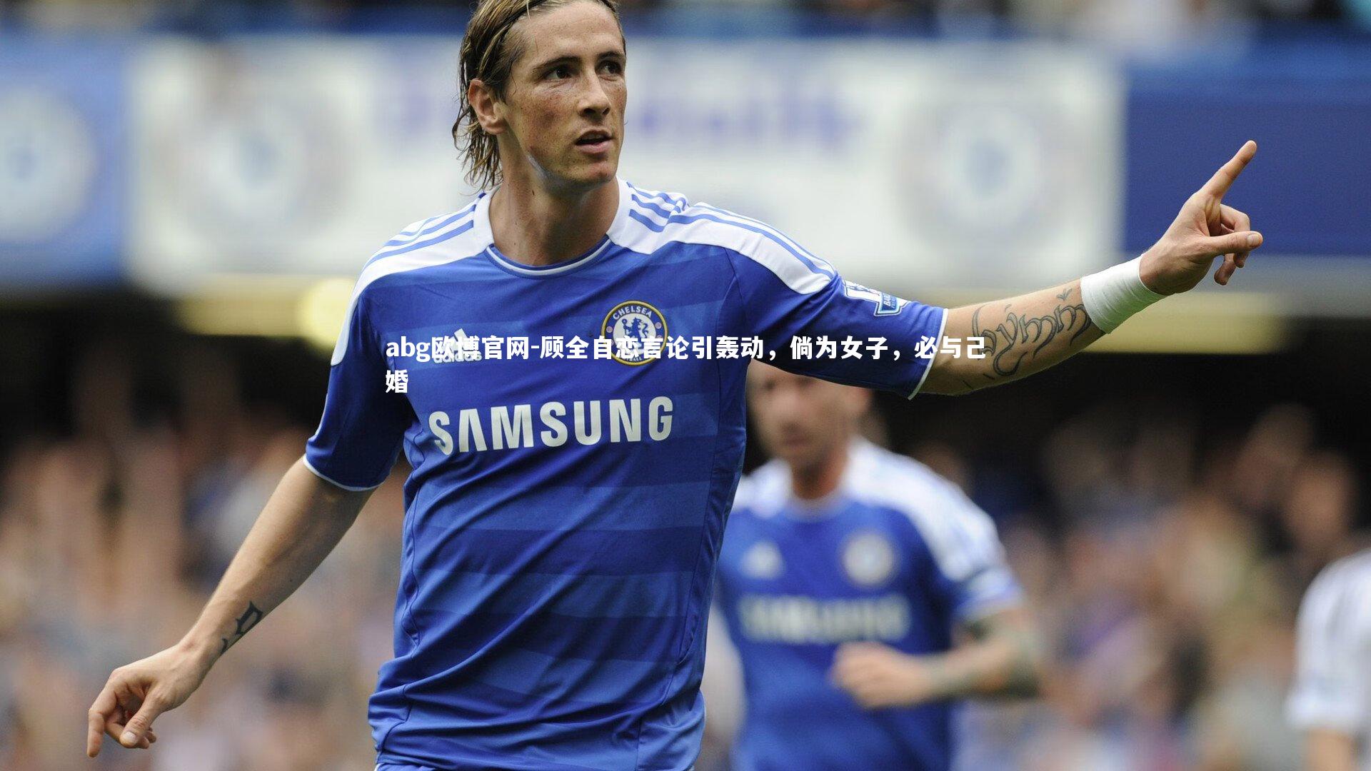 abg欧博官网-顾全自恋言论引轰动，倘为女子，必与己婚